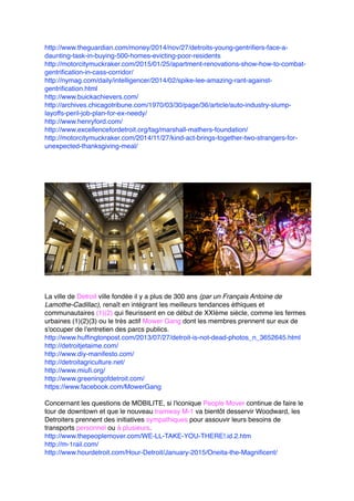 http://www.theguardian.com/money/2014/nov/27/detroits-young-gentrifiers-face-a-
daunting-task-in-buying-500-homes-evicting-poor-residents
http://motorcitymuckraker.com/2015/01/25/apartment-renovations-show-how-to-combat-
gentrification-in-cass-corridor/
http://nymag.com/daily/intelligencer/2014/02/spike-lee-amazing-rant-against-
gentrification.html
http://www.buickachievers.com/
http://archives.chicagotribune.com/1970/03/30/page/36/article/auto-industry-slump-
layoffs-peril-job-plan-for-ex-needy/
http://www.henryford.com/
http://www.excellencefordetroit.org/tag/marshall-mathers-foundation/
http://motorcitymuckraker.com/2014/11/27/kind-act-brings-together-two-strangers-for-
unexpected-thanksgiving-meal/
La ville de Detroit ville fondée il y a plus de 300 ans (par un Français Antoine de
Lamothe-Cadillac), renaît en intégrant les meilleurs tendances éthiques et
communautaires (1)(2) qui fleurissent en ce début de XXIème siècle, comme les fermes
urbaines (1)(2)(3) ou le très actif Mower Gang dont les membres prennent sur eux de
s'occuper de l'entretien des parcs publics.
http://www.huffingtonpost.com/2013/07/27/detroit-is-not-dead-photos_n_3652645.html
http://detroitjetaime.com/
http://www.diy-manifesto.com/
http://detroitagriculture.net/
http://www.miufi.org/
http://www.greeningofdetroit.com/
https://www.facebook.com/MowerGang
Concernant les questions de MOBILITE, si l'iconique People Mover continue de faire le
tour de downtown et que le nouveau tramway M-1 va bientôt desservir Woodward, les
Detroiters prennent des initiatives sympathiques pour assouvir leurs besoins de
transports personnel ou à plusieurs.
http://www.thepeoplemover.com/WE-LL-TAKE-YOU-THERE!.id.2.htm
http://m-1rail.com/
http://www.hourdetroit.com/Hour-Detroit/January-2015/Oneita-the-Magnificent/
 
