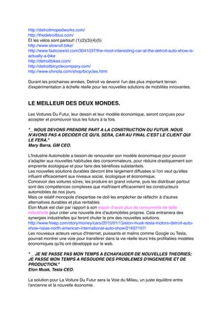 http://detroitmopedworks.com/
http://thedetroitbus.com/
Et les vélos sont partout! (1)(2)(3)(4)(5)
http://www.slowroll.bike/
http://www.fastcoexist.com/3041037/the-most-interesting-car-at-the-detroit-auto-show-is-
actually-a-bike
http://detroitbikes.com/
http://detroitbicyclecompany.com/
http://www.shinola.com/shop/bicycles.html
Durant les prochaines années, Detroit va devenir l'un des plus important terrain
d'expérimentation à échelle réelle pour les nouvelles solutions de mobilités innovantes.
LE MEILLEUR DES DEUX MONDES.
Les Voitures Du Futur, leur dessin et leur modèle économique, seront conçues pour
accepter et promouvoir tous les futurs à la fois.
"_ NOUS DEVONS PRENDRE PART A LA CONSTRUCTION DU FUTUR. NOUS
N'AVONS PAS A DECIDER CE QU'IL SERA, CAR AU FINAL C'EST LE CLIENT QUI
LE FERA."
Mary Barra, GM CEO.
L'Industrie Automobile a besoin de renouveler son modèle économique pour pouvoir
s'adapter aux nouvelles habitudes des consommateurs, pour réduire drastiquement son
empreinte écologique et pour faire des bénéfices substantiels.
Les nouvelles solutions durables devront être largement diffusées si l'on veut qu'elles
influent efficacement aux niveaux social, écologique et économique.
Concevoir des voitures sûres, les produire en grand volume, puis les distribuer partout
sont des compétences complexes que maîtrisent efficacement les constructeurs
automobiles de nos jours.
Mais ce relatif monopole d'expertise ne doit les empêcher de réfléchir à d'autres
alternatives durables et plus rentables.
Elon Musk est clair par rapport à son espoir d'avoir plus de concurrents de taille
industrielle pour créer une nouvelle ère d'automobiles propres. Cela entrainera des
synergies industrielles qui feront chuter le prix des nouvelles solutions.
http://www.freep.com/story/money/cars/2015/01/13/elon-musk-tesla-motors-detroit-auto-
show-naias-north-american-international-auto-show/21637107/
Les nouveaux acteurs venus d'Internet, puissants et malins comme Google ou Tesla,
pourrait montrer une voie pour transférer dans la vie réelle leurs très profitables modèles
économiques qu'ils ont développé sur le web.
" _ JE NE PASSE PAS MON TEMPS A ECHAFAUDER DE NOUVELLES THEORIES;
JE PASSE MON TEMPS A RESOUDRE DES PROBLEMES D'INGENIERIE ET DE
PRODUCTION."
Elon Musk, Tesla CEO.
La solution pour La Voiture Du Futur sera la Voie du Milieu, un juste équilibre entre
l'ancienne et la nouvelle économie.
 