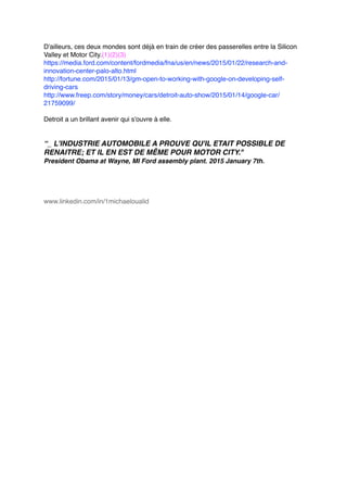 D'ailleurs, ces deux mondes sont déjà en train de créer des passerelles entre la Silicon
Valley et Motor City.(1)(2)(3)
https://media.ford.com/content/fordmedia/fna/us/en/news/2015/01/22/research-and-
innovation-center-palo-alto.html
http://fortune.com/2015/01/13/gm-open-to-working-with-google-on-developing-self-
driving-cars
http://www.freep.com/story/money/cars/detroit-auto-show/2015/01/14/google-car/
21759099/
Detroit a un brillant avenir qui s'ouvre à elle.
“_ L'INDUSTRIE AUTOMOBILE A PROUVE QU'IL ETAIT POSSIBLE DE
RENAITRE; ET IL EN EST DE MÊME POUR MOTOR CITY."
President Obama at Wayne, MI Ford assembly plant. 2015 January 7th.
www.linkedin.com/in/1michaeloualid
 