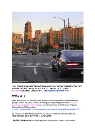 "J'AI TOUJOURS PENSE QUE DETROIT A SOUS-ESTIME LE CHARME ET LE SEX-
APPEAL DES AUTOMOBILES. CELA A TELLEMENT DE POTENTIEL."
Dan Gilbert at NAIAS, January 2015. http://opportunitydetroit.com/
NAIAS 2015
Alors que l'édition 2015 edition North American International Auto Show ouvrait ses
portes à Detroit en Janvier dernier, Paul Ingrassia détaillait pour Reuters, une vue
d'ensemble particulièrement juste des premières années de l'histoire de l'Industrie
Automobile du XXIème siècle.
http://uk.businessinsider.com/r-auto-industrys-past-and-future-collide-in-detroit-2015-1
Il y souligne les 3 tendances majeures qui sont aujourd'hui sur toutes les lèvres,
PROPULSION, CONNECTIVITE et AUTONOMIE:
. PROPULSION décrit les actuels segments commerciaux relatifs aux solutions
 