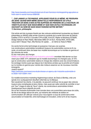 http://www.laweekly.com/news/kicked-out-of-san-francisco-monkeyparking-app-plans-a-
fresh-start-in-santa-monica-5080436
"_ CAR JAMAIS LA TECHNIQUE, APPLIQUEE POUR ELLE-MÊME, NE PRODUIRA
DE SENS -QUAND BIEN MÊME SERAIT-ELLE PERFORMANTE OU UTILE.
TROUVER UN SENS A NOS ACTES SUPPOSE DE PRENDRE DE LA HAUTEUR, DE
VISER PLUS HAUT QUE NOUS-MÊME ET QUE NOS OUTILS TECHNIQUES, EN
SACHANT AU NOM DE QUOI NOUS FAISONS NOTRE METIER."
Y. Kerninon, philosophe.
Cet article est très à-propos illustré par des voitures extrêmement puissantes qui étaient
présentées au NAIAS cette année comme le symbole de la santé retrouvée de Detroit:
Cadillac CTS-V et ATS-V, Corvette C7R et Z06, Ford GT, Raptor et Mustang GT350R,
Dodge Hellcat et Ram Rebel, Mercedes AMG GT et GLE, Honda NSX, Infiniti Q60,
Lexus GS-F, Nissan Titan, Alfa Romeo 4C spider, … et même la Tesla S P85D.
Ce cercle fermé entre technologie et puissance n'est pas une surprise.
Les constructeurs automobiles considèrent toujours les automobiles comme la fin du
cycle, et continuent donc de baser leur modèle économique sur la montée en gamme et
les volumes de vente.
Et rien n'est prévu de changer.
KPMG a interrogé 200 acteurs de l'industrie automobile mondiale l'été dernier sur leur
vision pour 2020: 57% déclarent que le modèle économique ne changera pas, et 72%
que le constructeur automobile restera en charge des relations avec les consommateurs.
Ce sondage montre aussi que depuis les 3 dernières années que la priorité est d'insister
sur la montée en gamme pour vendre des moteurs essence sur de nouveaux marchés
émergents.
Jusqu'à quand?
https://wehicles.com/news/une-etude-dresse-un-apercu-de-l-industrie-automobile-d-
ici-2020-1501125841.html
Ce modèle économico-marketing hégémonique actuel, de Dacia à Bentley, crée une
spirale d'un suréquipement étouffant refermée sur la Marque.
Non seulement les clients, ni la planète, ne peuvent continuer de se payer des voitures
toujours plus compliquées et plus chères, mais aussi par cette volonté de contrôler à tout
prix "leur" image et celle de "leurs" clients, les constructeurs automobiles limitent
drastiquement leurs objectifs de profit.
De ce fait l'Industrie Automobile s'est coincée dans une surenchère sans-issue de coûts,
de kilo et de design dénué de sens, qui réclame des milliards de dollars en
communication ($1,500 par voiture) pour nous égarer à coup de contre-sens entre
accumulation et modernité, entre technologie et innovation, entre la fin et les moyens.
 