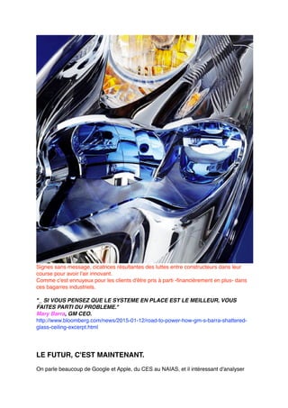 Signes sans message, cicatrices résultantes des luttes entre constructeurs dans leur
course pour avoir l'air innovant.
Comme c'est ennuyeux pour les clients d'être pris à parti -financièrement en plus- dans
ces bagarres industriels.
"_ SI VOUS PENSEZ QUE LE SYSTEME EN PLACE EST LE MEILLEUR, VOUS
FAITES PARTI DU PROBLEME."
Mary Barra, GM CEO.
http://www.bloomberg.com/news/2015-01-12/road-to-power-how-gm-s-barra-shattered-
glass-ceiling-excerpt.html
LE FUTUR, C'EST MAINTENANT.
On parle beaucoup de Google et Apple, du CES au NAIAS, et il intéressant d'analyser
 
