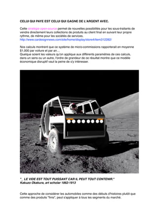 CELUI QUI PAYE EST CELUI QUI GAGNE DE L'ARGENT AVEC.
Cette stratégie open-source permet de nouvelles possibilités pour les sous-traitants de
vendre directement leurs collections de produits au client final en suivant leur propre
rythme, de même pour les sociétés de services.
http://www.cardesignnews.com/site/home/display/store4/item312282/
Nos calculs montrent que ce système de micro-commissions rapporterait en moyenne
$1,000 par voiture et par an…
Quelque soient les valeurs qu'on applique aux différents paramètres de ces calculs,
dans un sens ou un autre, l'ordre de grandeur de ce résultat montre que ce modèle
économique disruptif vaut la peine de s'y intéresser.
"_ LE VIDE EST TOUT PUISSANT CAR IL PEUT TOUT CONTENIR."
Kakuzo Okakura, art scholar 1862-1913
Cette approche de considérer les automobiles comme des débuts d'histoires plutôt que
comme des produits "finis", peut s'appliquer à tous les segments du marché.
 