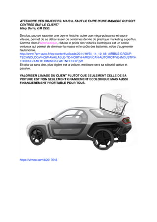 ATTEINDRE CES OBJECTIFS. MAIS IL FAUT LE FAIRE D'UNE MANIERE QUI SOIT
CENTREE SUR LE CLIENT."
Mary Barra, GM CEO.
De plus, pouvoir raconter une bonne histoire, autre que méga-puissance et supra-
vitesse, permet de se débarrasser de centaines de kilo de plastique marketing superflus.
Comme dans l'aéronautique, réduire le poids des voitures électriques est un cercle
vertueux qui permet de diminuer la masse et le coûts des batteries, et/ou d'augmenter
l'autonomie.
http://www.7pm-auto.fr/wp-content/uploads/2014/10/BI_14_10_08_AIRBUS-GROUP-
TECHNOLOGY-NOW-AVAILABLE-TO-NORTH-AMERICAN-AUTOMOTIVE-INDUSTRY-
THROUGH-MOTORMINDZ-PARTNERSHIP.pdf
Et cela va sans dire, plus légère est la voiture, meilleure sera sa sécurité active et
passive.
VALORISER L'IMAGE DU CLIENT PLUTOT QUE SEULEMENT CELLE DE SA
VOITURE EST NON SEULEMENT GRANDEMENT ECOLOGIQUE MAIS AUSSI
FINANCIEREMENT PROFITABLE POUR TOUS.
https://vimeo.com/50517645
 