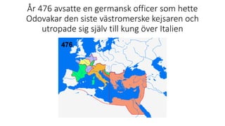 År 476 avsatte en germansk officer som hette
Odovakar den siste västromerske kejsaren och
utropade sig själv till kung över Italien
 