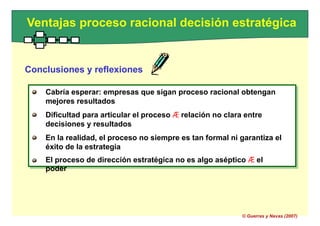 Cabría esperar: empresas que sigan proceso racional obtengan
mejores resultados
Dificultad para articular el proceso Æ relación no clara entre
decisiones y resultados
En la realidad, el proceso no siempre es tan formal ni garantiza el
éxito de la estrategia
El proceso de dirección estratégica no es algo aséptico Æ el
poder
Ventajas proceso racional decisión estratégica
Conclusiones y reflexiones
Cabría esperar: empresas que sigan proceso racional obtengan
mejores resultados
Dificultad para articular el proceso Æ relación no clara entre
decisiones y resultados
En la realidad, el proceso no siempre es tan formal ni garantiza el
éxito de la estrategia
El proceso de dirección estratégica no es algo aséptico Æ el
poder
© Guerras y Navas (2007)
 