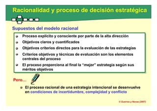 Proceso explícito y consciente por parte de la alta dirección
Objetivos claros y cuantificados
Objetivos criterios directos para la evaluación de las estrategias
Criterios objetivos y técnicas de evaluación son los elementos
centrales del proceso
El proceso proporciona al final la “mejor” estrategia según sus
méritos objetivos
Racionalidad y proceso de decisión estratégica
Supuestos del modelo racional
Proceso explícito y consciente por parte de la alta dirección
Objetivos claros y cuantificados
Objetivos criterios directos para la evaluación de las estrategias
Criterios objetivos y técnicas de evaluación son los elementos
centrales del proceso
El proceso proporciona al final la “mejor” estrategia según sus
méritos objetivos
Pero…
El proceso racional de una estrategia intencional se desenvuelve
en condiciones de incertidumbre, complejidad y conflicto
© Guerras y Navas (2007)
 