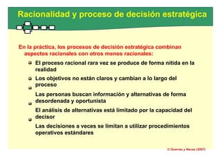 Racionalidad y proceso de decisión estratégica
En la práctica, los procesos de decisión estratégica combinan
aspectos racionales con otros menos racionales:
El proceso racional rara vez se produce de forma nítida en la
realidad
Los objetivos no están claros y cambian a lo largo del
proceso
Las personas buscan información y alternativas de forma
desordenada y oportunista
El análisis de alternativas está limitado por la capacidad del
decisor
Las decisiones a veces se limitan a utilizar procedimientos
operativos estándares
© Guerras y Navas (2007)
 