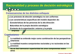 Los procesos de elección estratégica no son uniformes
Las características específicas del modelo dependen de:
Características de las personas de la alta dirección
Naturaleza de la propia decisión estratégica
Contexto de la organización: entorno y la propia
empresa
La realidad se entiende mejor como combinación de las perspectivas
anteriores
La realidad muestra componentes racionales y no racionales en los
procesos
No es fácil demostrar superioridad de unos componentes sobre
otros
Racionalidad y proceso de decisión estratégica
Consecuencias de los distintos enfoques
Los procesos de elección estratégica no son uniformes
Las características específicas del modelo dependen de:
Características de las personas de la alta dirección
Naturaleza de la propia decisión estratégica
Contexto de la organización: entorno y la propia
empresa
Conclusiones
La realidad se entiende mejor como combinación de las perspectivas
anteriores
La realidad muestra componentes racionales y no racionales en los
procesos
No es fácil demostrar superioridad de unos componentes sobre
otros
© Guerras y Navas (2007)
 