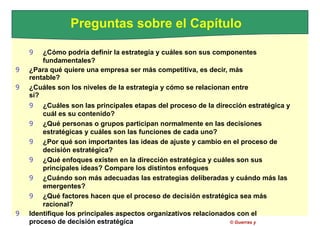 Preguntas sobre el Capítulo
9 ¿Cómo podría definir la estrategia y cuáles son sus componentes
fundamentales?
9 ¿Para qué quiere una empresa ser más competitiva, es decir, más
rentable?
9 ¿Cuáles son los niveles de la estrategia y cómo se relacionan entre
sí?
9 ¿Cuáles son las principales etapas del proceso de la dirección estratégica y
cuál es su contenido?
9 ¿Qué personas o grupos participan normalmente en las decisiones
estratégicas y cuáles son las funciones de cada uno?
9 ¿Por qué son importantes las ideas de ajuste y cambio en el proceso de
decisión estratégica?
9 ¿Qué enfoques existen en la dirección estratégica y cuáles son sus
principales ideas? Compare los distintos enfoques
9 ¿Cuándo son más adecuadas las estrategias deliberadas y cuándo más las
emergentes?
9 ¿Qué factores hacen que el proceso de decisión estratégica sea más
racional?
9 Identifique los principales aspectos organizativos relacionados con el
proceso de decisión estratégica © Guerras y
 