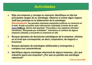 Actividades
a Elija una empresa y consiga su memoria. Identifique en ella los
principales rasgos de su estrategia. Observe si existe algún órgano
staff que participe en la elaboración de la estrategia
Recomendación: las grandes empresas españolas publican su memoria en
la web. Puede encontrar esta información solicitada a través de la web:
www.CNMV.es. Dentro del apartado “Consultas a los registros oficiales”
introduzca “Búsqueda por entidades”. Introduzca el nombre de alguna
empresa cotizada y encuentre su memoria en ella
b Busque ejemplos de decisiones estratégicas de la empresa: sitúelas
en el nivel que corresponda, es decir, corporativo, de negocio o
funcional
c Busque ejemplos de estrategias deliberadas y emergentes y
compare sus características
d Identifique alguna estrategia relacional de alguna empresa. ¿En qué
industria opera esa empresa? ¿Por qué es posible esa estrategia
relacional?
© Guerras y Navas (2007)
 
