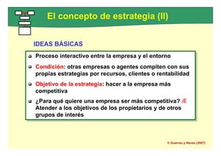 Proceso interactivo entre la empresa y el entorno
Condición: otras empresas o agentes compiten con sus
propias estrategias por recursos, clientes o rentabilidad
Objetivo de la estrategia: hacer a la empresa más
competitiva
¿Para qué quiere una empresa ser más competitiva? Æ
Atender a los objetivos de los propietarios y de otros
grupos de interés
El concepto de estrategia (II)
IDEAS BÁSICAS
Proceso interactivo entre la empresa y el entorno
Condición: otras empresas o agentes compiten con sus
propias estrategias por recursos, clientes o rentabilidad
Objetivo de la estrategia: hacer a la empresa más
competitiva
¿Para qué quiere una empresa ser más competitiva? Æ
Atender a los objetivos de los propietarios y de otros
grupos de interés
© Guerras y Navas (2007)
 
