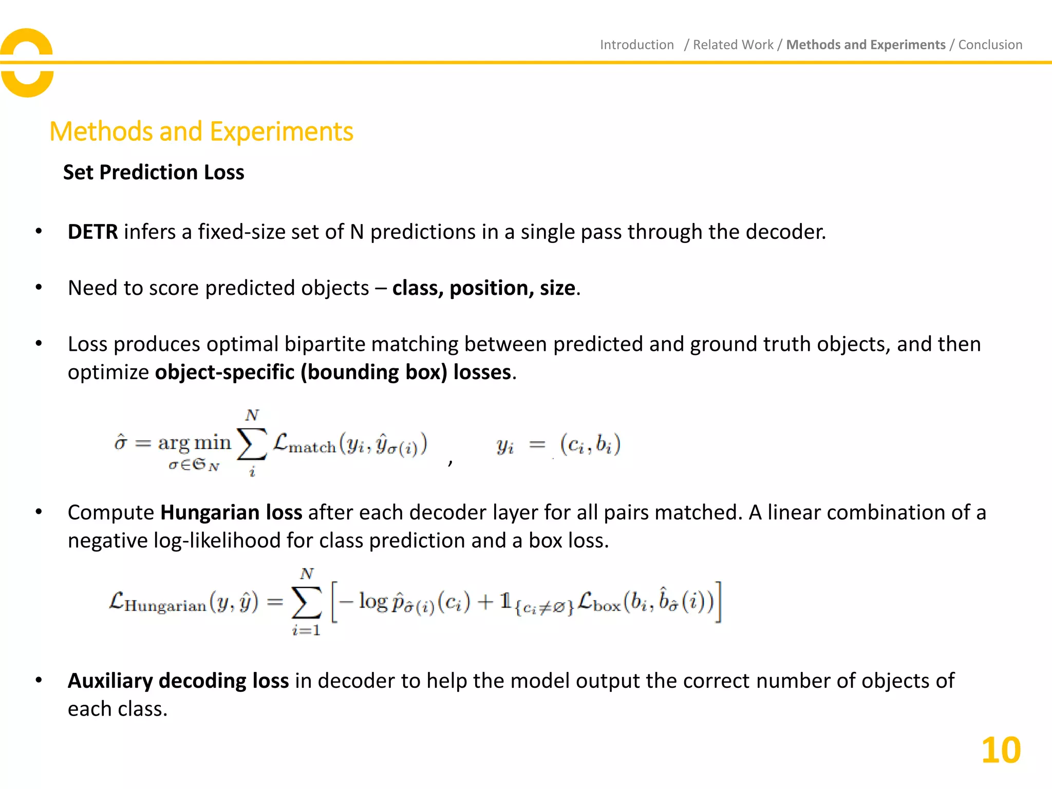 Methods and Experiments
Set Prediction Loss
Introduction / Related Work / Methods and Experiments / Conclusion
10
• DETR infers a fixed-size set of N predictions in a single pass through the decoder.
• Need to score predicted objects – class, position, size.
• Loss produces optimal bipartite matching between predicted and ground truth objects, and then
optimize object-specific (bounding box) losses.
,
• Compute Hungarian loss after each decoder layer for all pairs matched. A linear combination of a
negative log-likelihood for class prediction and a box loss.
• Auxiliary decoding loss in decoder to help the model output the correct number of objects of
each class.
 