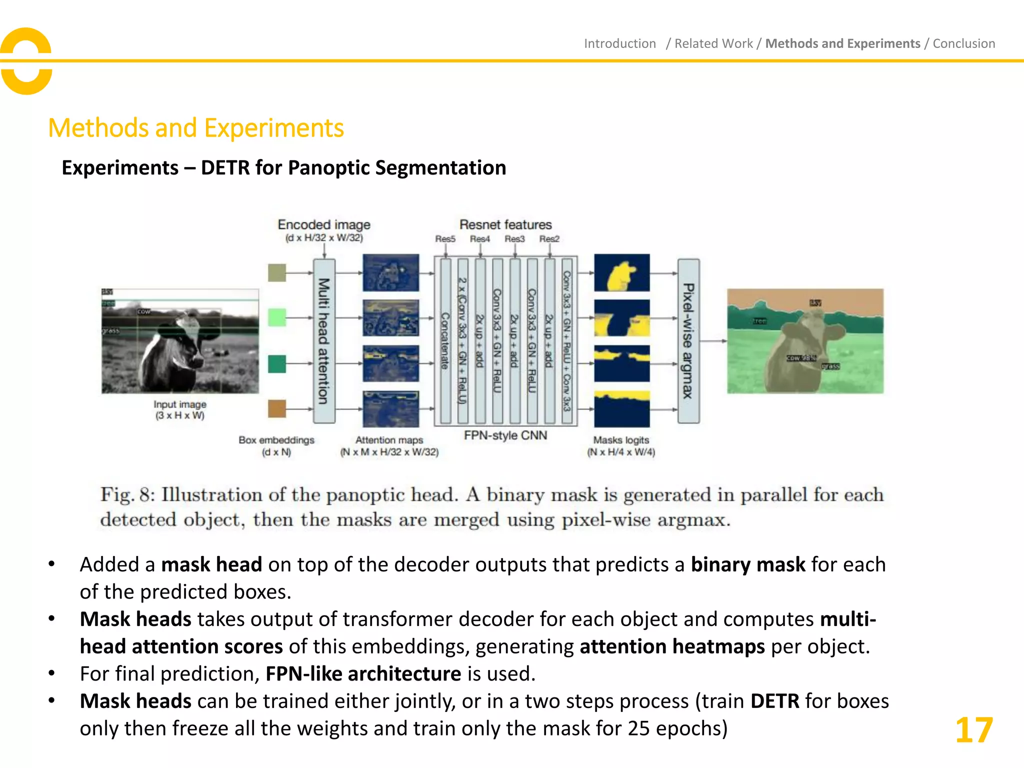 Methods and Experiments
Experiments – DETR for Panoptic Segmentation
Introduction / Related Work / Methods and Experiments / Conclusion
17
• Added a mask head on top of the decoder outputs that predicts a binary mask for each
of the predicted boxes.
• Mask heads takes output of transformer decoder for each object and computes multi-
head attention scores of this embeddings, generating attention heatmaps per object.
• For final prediction, FPN-like architecture is used.
• Mask heads can be trained either jointly, or in a two steps process (train DETR for boxes
only then freeze all the weights and train only the mask for 25 epochs)
 