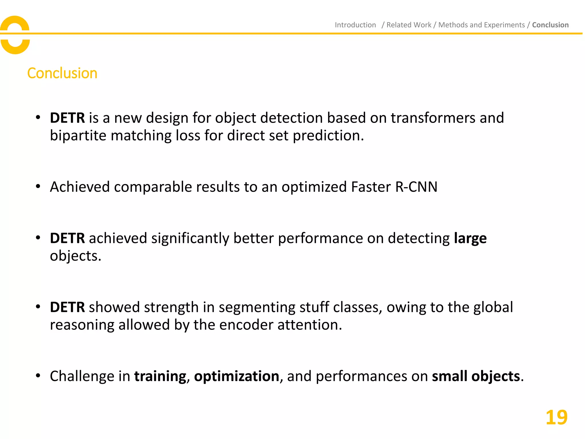 Conclusion
Introduction / Related Work / Methods and Experiments / Conclusion
• DETR is a new design for object detection based on transformers and
bipartite matching loss for direct set prediction.
• Achieved comparable results to an optimized Faster R-CNN
• DETR achieved significantly better performance on detecting large
objects.
• DETR showed strength in segmenting stuff classes, owing to the global
reasoning allowed by the encoder attention.
• Challenge in training, optimization, and performances on small objects.
19
 