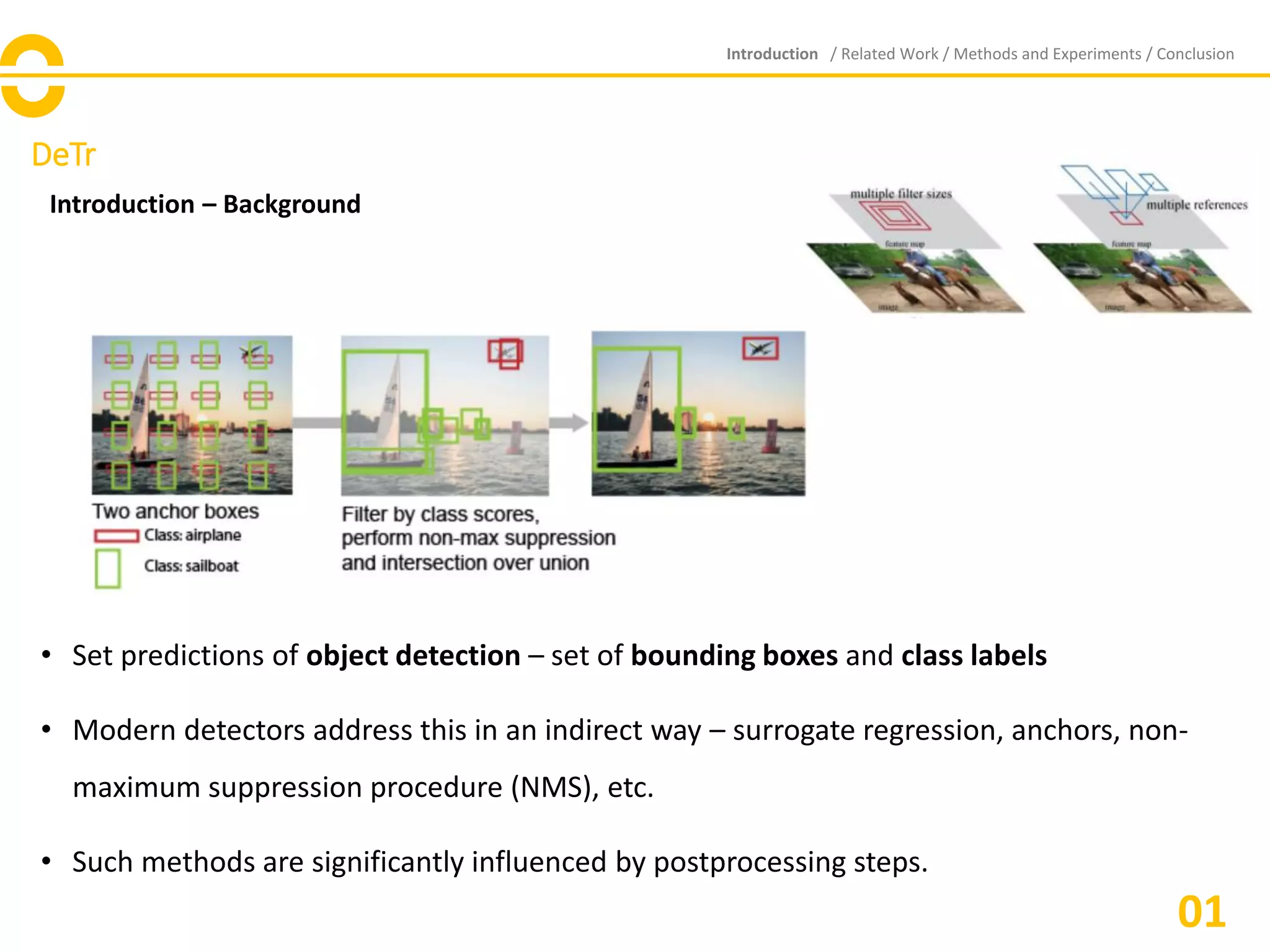 DeTr
Introduction – Background
• Set predictions of object detection – set of bounding boxes and class labels
• Modern detectors address this in an indirect way – surrogate regression, anchors, non-
maximum suppression procedure (NMS), etc.
• Such methods are significantly influenced by postprocessing steps.
Introduction / Related Work / Methods and Experiments / Conclusion
01
 