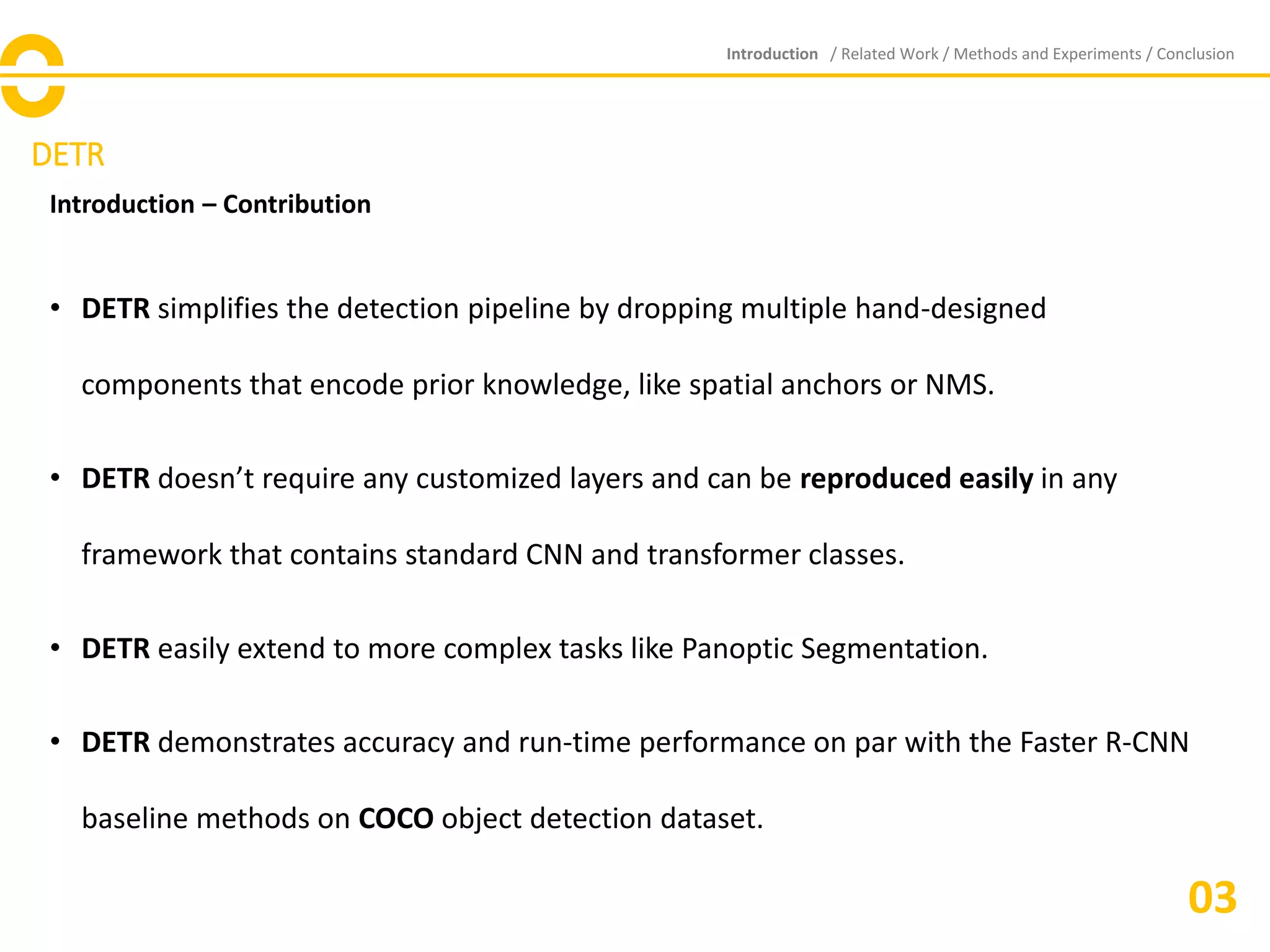 DETR
Introduction – Contribution
• DETR simplifies the detection pipeline by dropping multiple hand-designed
components that encode prior knowledge, like spatial anchors or NMS.
• DETR doesn’t require any customized layers and can be reproduced easily in any
framework that contains standard CNN and transformer classes.
• DETR easily extend to more complex tasks like Panoptic Segmentation.
• DETR demonstrates accuracy and run-time performance on par with the Faster R-CNN
baseline methods on COCO object detection dataset.
Introduction / Related Work / Methods and Experiments / Conclusion
03
 