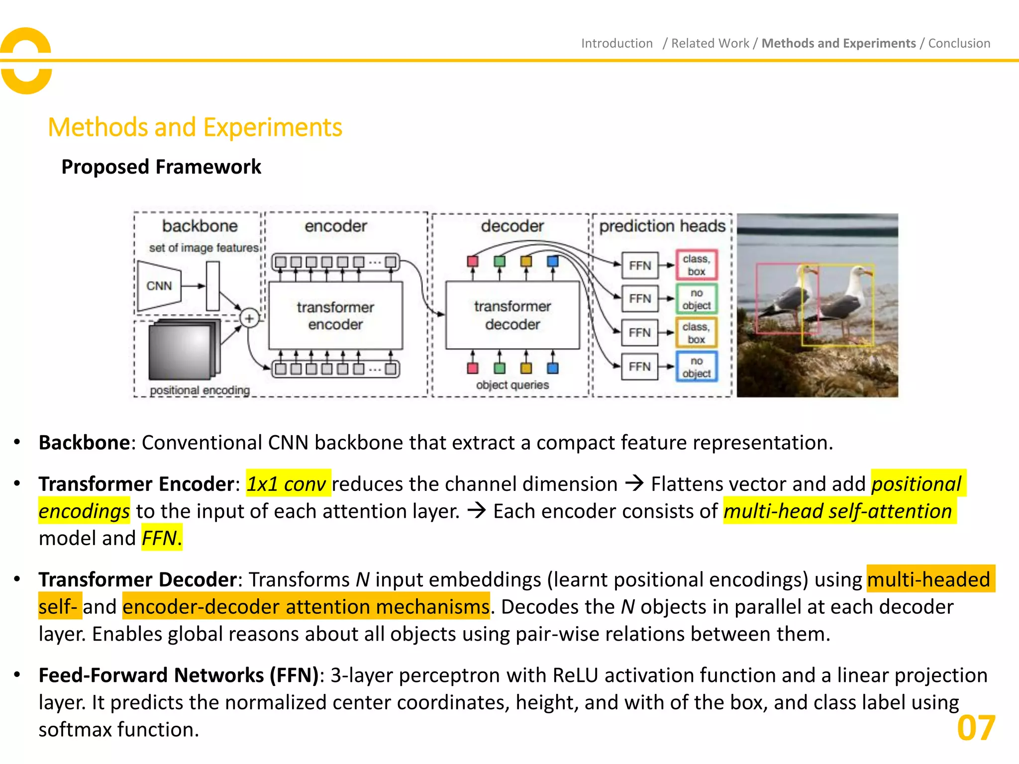 Methods and Experiments
Proposed Framework
Introduction / Related Work / Methods and Experiments / Conclusion
07
• Backbone: Conventional CNN backbone that extract a compact feature representation.
• Transformer Encoder: 1x1 conv reduces the channel dimension → Flattens vector and add positional
encodings to the input of each attention layer. → Each encoder consists of multi-head self-attention
model and FFN.
• Transformer Decoder: Transforms N input embeddings (learnt positional encodings) using multi-headed
self- and encoder-decoder attention mechanisms. Decodes the N objects in parallel at each decoder
layer. Enables global reasons about all objects using pair-wise relations between them.
• Feed-Forward Networks (FFN): 3-layer perceptron with ReLU activation function and a linear projection
layer. It predicts the normalized center coordinates, height, and with of the box, and class label using
softmax function.
 