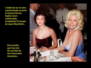 Y debió de ser en otro evento donde se tomó la famosa foto de Sophia Loren ¿admirando, envidiando? El escote de Jayne Mansfield… Pero resulta que hay más de una foto de tan interesante momento… 
