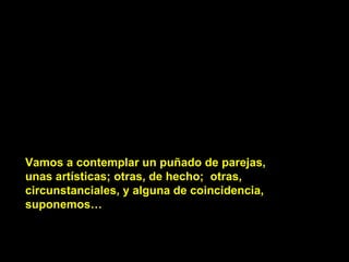 Vamos a contemplar un puñado de parejas, unas artísticas; otras, de hecho;  otras, circunstanciales, y alguna de coincidencia, suponemos… 