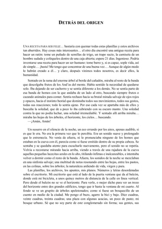 DETRÁS DEL ORIGEN
UNA RECETA PARA SER FELIZ… bastaría con quemar todas estas planillas y estos archivos
tan aburridos. Hay cosas más interesantes… el otro día encontré una antigua receta para
hacer un ratón: tome un puñado de semillas de trigo, un trapo sucio, la camiseta de un
hombre sudada y colóquelos dentro de una caja abierta; espere 21 días. Ingenioso. Podría
inventarse una receta para hacer un ser humano: tome barro y, si es capaz, sople vida, así
de simple… ¡basta! Me tengo que concentrar de una buena vez… Aunque de algún modo
lo habrán creado a él… y claro, después vinimos todos nosotros, es decir ellos, la
humanidad.
Sentado en la rama del enorme árbol al borde del cañadón, miraba al resto de la banda
que descolgaba frutos de los And’as del monte. Había sentido la necesidad de quedarse
solo. Iba dejando de ser cachorro y se sentía diferente a los demás. No se sentía parte de
esa banda de homos con la que andaba de un lado al otro, buscando siempre frutos o
cazando animales para comer. Sentía rechazo hacia su brutal mirada salvaje de ojos rojos
y opacos, hacia el instinto bestial que dominaba todos sus movimientos, todos sus gestos,
todas sus reacciones; todo lo sentía ajeno. Por eso cada vez se apartaba más de ellos y
buscaba la soledad, que de a poco lo iba cubriendo con su oscuro manto. Una soledad
contra la que no podía luchar, una soledad irremediable. Y sentado allí arriba miraba…
miraba las hojas de los árboles, el horizonte, los cielos… buscando.
—¡Amán, Amán!
Un susurro en el silencio de la noche, un eco errando por los aires, apenas audible, si
es que lo era. No era la primera vez que lo percibía. Era un sonido suave y prolongado
que lo estremecía. No venía de afuera, ni lo pronunciaba ninguno de los homos que
estaban en la cueva con él, parecía como si fuese emitido dentro de su propia cabeza. Se
sentaba y se quedaba atento para escucharlo nuevamente, pero el sonido no se repetía.
Volvía a recostarse mirando hacia arriba, viendo a través de una rajadura de la cueva
aquellas pequeñas lucecitas azules en lo alto, titilando ínfimas e inalcanzables, e intentaba
volver a dormir como el resto de la banda. Afuera, los sonidos de la noche se mezclaban
en una sinfonía salvaje; una multitud de notas resonando entre las hojas, entre los pastos,
en las colinas, sobre los árboles; la naturaleza ardiendo de vida, virgen y pura.
Las planillas, los archivos, los apuntes, mis planos. Números y letras desordenadas
sobre el escritorio. Mi escritorio que está al lado de la puerta ventana que da al balcón,
donde está mi bicicleta, a unos quince metros de distancia de la calle en línea vertical.
Pero desde el balcón no se ve el horizonte. Para verlo, o mejor dicho para ver un trozo
del horizonte entre dos grandes edificios, tengo que ir hasta la ventana de mi cuarto. Al
fondo se ve un grupito de árboles apelotonados; como si fuese un bosquecillo de un
cuento en medio de la ciudad. Me pongo el buzo, agarro la bici y bajo. Diez cuadras,
veinte cuadras, treinta cuadras; una plaza con algunas acacias, un poco de pasto; mi
bosque urbano. Sé que no soy parte de este conglomerado sin forma; sus gentes, sus
 