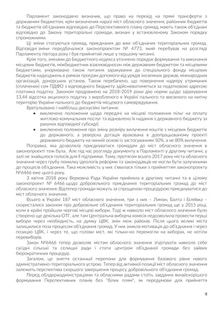 9
Парламент законодавчо визначив, що право на перехід на прямі трансферти з
державним бюджетом, крім визначених наразі міст обласного значення, районних бюджетів
та бюджетів об’єднаних відповідно до Перспективного плану громад, мають також об’єднані
відповідно до Закону територіальні громади, визнані у встановленому Законом порядку
спроможними.
Ці зміни стосуються громад, приєднаних до вже об'єднаних територіальних громад.
Відповідні зміни передбачалися законопроектом № 4773, який перебував на розгляді
Парламенту півтора року і був прийнятий лише у першому читанні.
Крім того, змінами до Бюджетного кодекса уточнено порядок формування та виконання
місцевих бюджетів, міжбюджетних взаємовідносин між державним бюджетом та місцевими
бюджетами, унормовано також питання зарахування до спеціального фонду місцевих
бюджетів надходжень в рамках програм допомоги від урядів іноземних держав, міжнародних
організацій, донорських установ. Також перебачено, що повернення надміру утриманих
(сплачених) сум ПДФО з відповідного бюджету здійснюватиметься за податковою адресою
платника податку. Законом продовжено на 2018-2019 роки дію норми щодо зарахування
13,44 відсотка акцизного податку з виробленого в Україні пального та ввезеного на митну
територію України пального до бюджетів місцевого самоврядування.
Врегульовано і найбільш дискусійні питання:
 виключено положення щодо передачі на місцеві положення пільг на оплату
житлово-комунальних послуг та відновлено їх надання з державного бюджету за
рахунок відповідної субсидії;
 виключено положення про зміну розміру вилучення коштів з місцевих бюджетів
до державного, а реверсна дотація врахована в доопрацьованому проекті
державного бюджету на чинній основі із застосуванням 50%, а не 80% вилучення.
Поправка, яка дозволяла приєднуватися громадам до міст обласного значення в
законопроекті теж була. Але під час розгляду документу в Парламенті у другому читанні, у
залі не знайшлося голосів для її підтримки. Тому, протягом всього 2017 року міста обласного
значення через грубу помилку ідеологів реформи та законодавців не могли бути залученими
до процесів об’єднання. Така можливість у них з’явилася тільки з прийняттям законопроекту
№6466 вже цього року.
3 квітня 2018 року Верховна Рада України прийняла в другому читанні та в цілому
законопроект № 6466 щодо добровільного приєднання територіальних громад до міст
обласного значення. Відтепер громади можуть за спрощеною процедурою приєднуватися до
міст обласного значення.
Всього в Україні 187 міст обласного значення, три з них – Лиман, Балта і Біляївка –
скористалися законом про добровільне об’єднання територіальних громад ще у 2015 році,
коли в країні пройшли чергові місцеві вибори. Тоді ж навколо міст обласного значення було
створено ще декілька ОТГ, але там Центральна виборча комісія недозволила провести перші
вибори через необхідність, на думку ЦВК, змін меж районів. Після цього великі міста
залишилися поза процесом об’єднання громад. У них зникла мотивація до об’єднання і через
позицію ЦВК, і через те, що голови міст, які тільки-но перемогли на виборах, не хотіли
перевиборів.
Закон №6466 тепер дозволяє містам обласного значення згуртувати навколо себе
сусідні сільські та селищні ради і стати центром об’єднаної громади без зайвих
бюрократичних процедур.
Загалом, це зняття останньої перепони для формування базового рівня нового
адміністративно-територіального устрою. Тепер від активної позиції міст обласного значення
залежить перспектива скоршого завершення процесу добровільного об’єднання громад.
Перед облдержадміністраціями та обласними радами стоїть завдання якнайскорішого
формування Перспективних планів без "білих плям", як передумови для прийняття
 