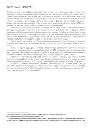 24
КОМУНІКАЦІЯ РЕФОРМИ
Потрібно визнати, що реформа децентралізації методично і світоглядно підготовлена чи не
найкраще з усіх запроваджених наразі реформістських ініціатив. Хоча і було допущено багато
законодавчих помилок, скоріше за все ніхто не очікував, що вона зайде так далеко, а сьогодні
порядок денний для її завершення можна зрозуміти тільки з політичної логіки дій основних
політичних гравців. Навіть лідери парламентських груп і фракцій часто не розуміють коли і
чим ця реформа має завершитись. Поки що ясно одне: нові місцеві вибори у жовтні 2020 року
повинні відбутися на новій адміністративно-територіальній основі.
Реформа якісно прокомунікована з населенням не була. Люди створювали об’єднані
громади як своєрідні стартапи, ризикували, на початку багато хто не розумів об’єму
повноважень і відповідальності, які реформа на них покладе. Слабка методична підготовка
консультантів, відсутність простих друкованих пояснювальних матеріалів, мало інфрмації на
центральних телеканалах, особливо в 2015-2016 рр. Слабка реакція уряду і президента на
відвертих саботажників і ворогів реформи у виконавчій вертикалі влади.
Проте варто відзначити, що була широко проговорена в експертному середовищі.
Тепер це вилилось у досить сильний кістяк лобістів, які не дадуть нікому зробити відкат
назад.
Тільки у серпні 2017 року Мінрегіон започаткував щомісячний моніторинг процесу
впровадження реформи децентралізації та створення ОТГ, який крім досягнень реформи дає
змогу визначити її слабкі місця, побачити, якої підтримки і підсилення яких напрямків роботи
потребують органи місцевого самоврядування та місцеві державні адміністрації.
Результати моніторингу оприлюднюються на сайті Мінрегіону щомісяця у вигляді
простих схем та графіків, що дасть змогу усім бажаючим постійно стежити за ходом реформи,
мати оперативну, зрозумілу та об’єктивну інформацію, підтверджену цифрами і фактами15.
Наприклад, нижче представлені фрагмент рейтингу від 12 березня 2018 року, де
позначені лідери й аутсайдери в розрізі областей щодо формування ОТГ за чотирма
критеріями: кількість, покритття площі, територіальні громади, що об’єдналися і кільксіть ОТГ
з чисельністю менше 5 тис. населення16.
15
Моніторинг процесу децентралізації влади та реформування місцевого самоврядування
http://decentralization.gov.ua/mainmonitoring#main-info
16
Презентація «Моніторинг процесу децентралізації влади та реформування місцевого самоврядування станом на 10
квітня 2018» http://www.minregion.gov.ua/wp-content/uploads/2018/04/Monitoring-Dets.entralizatsiya-10.04.2018-1.pdf
 