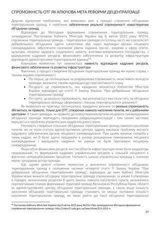 27
СПРОМОЖНІСТЬ ОТГ ЯК КЛЮЧОВА МЕТА РЕФОРМИ ДЕЦЕНТРАЛІЗАЦІЇ
Другою відчутною проблемою, яка виявилась вже у процесі створення об’єднаних
територіальних громад, є проблема забезпечення реальної спроможності новостворених
об’єднаних громад.
Відповідно до Методики формування спроможних територіальних громад,
затвердженої Постановою Кабінету Міністрів України від 8 квітня 2015 року №214,
спроможна територіальна громада - територіальні громади сіл (селищ, міст), які в результаті
добровільного об’єднання здатні самостійно або через відповідні органи місцевого
самоврядування забезпечити належний рівень надання послуг, зокрема у сфері освіти,
культури, охорони здоров’я, соціального захисту, житлово-комунального господарства, з
урахуванням кадрових ресурсів, фінансового забезпечення та розвитку інфраструктури
відповідної адміністративно-територіальної одиниці18.
Ключовим моментом тут виявляється наявність відповідних кадрових ресурсів,
фінансового забезпечення та розвитку інфраструктури.
Фактично, у процесі створення об’єднаних територіальних громад ми маємо справу з
трьома видами спроможності.
 По-перше, це потенціальна чи розрахункова спроможність, якою мають володіти
громади, визначені такими відповідно до перспективного плану
 По-друге, це спроможність, яка юридично визнається Кабінетом Міністрів
України відповідно до статті 9 Закону України "Про добровільне об’єднання
територіальних громад"
 По-третє, це реальна спроможність, яка визначається вже після того, як об’єднана
територіальна громада сформована і показує певні результати діяльності
Як виявилося на практиці, потенціальна, юридично визнана та реальна спроможність
збігаються, як правило, тільки для ОТГ, утворених навколо населених пунктів, які є районними
центрами. У таких громадах, як правило, до новоутворених органів місцевого самоврядування
об’єднаної громади переходять працівники райдержадміністрацій і тим самим частково
вирішується проблема управлінських кадрів місцевого рівня.
Натомість створення сільських об’єднаних територіальних громад навколо населених
пунктів, які не мали статусу адміністративних центрів, одразу викликає проблему якісного
кадрового забезпечення органів місцевого самоврядування. При цьому виникає потреба у
таких кадрах, які б були здатні працювати в умовах розширення повноважень місцевого
самоврядування і вирішувати завдання, які раніше не були притаманні місцевому
самоврядуванню.
Якщо обсяг фінансових ресурсів чи стан об’єктів інфраструктури може бути заздалегідь
прорахований, то формування кадрових управлінських ресурсів у сільській місцевості є
фактично непередбачуваним процесом. Натомість сильна управлінська команда є значною
мірою запорукою успіху громади.
Ще одним доволі спірним моментом у визначенні спроможності об’єднаних
територіальних громад є положення частини четвертої статті 9 Закону України "Про
добровільне об’єднання територіальних громад", відповідно до яких Кабінет Міністрів
України може визнати об’єднану територіальну громаду спроможною, за умови її утворення
в порядку, визначеному розділом II цього Закону, навколо населеного пункту, визначеного
перспективним планом формування територій громад Автономної Республіки Крим, області
як адміністративного центру об’єднаної територіальної громади, а також якщо кількість
населення об’єднаної територіальної громади становить не менше половини кількості
населення територіальних громад, які мали увійти до такої об’єднаної територіальної
18
Постанова Кабінету Міністрів України від 8 квітня 2015 року №214 «Про затвердження Методики формування
спроможних територіальних громад» http://zakon2.rada.gov.ua/laws/show/214-2015-п
 