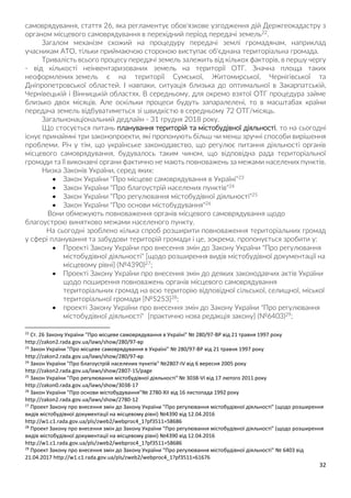 32
самоврядування, стаття 26, яка регламентує обов'язкове узгодження дій Держгеокадастру з
органом місцевого самоврядування в перехідний період передачі земель22.
Загалом механізм схожий на процедуру передачі землі громадянам, наприклад
учасникам АТО, тільки приймаючою стороною виступає об'єднана територіальна громада.
Тривалість всього процесу передачі земель залежить від кількох факторів, в першу чергу
- від кількості неінвентаризованих земель на території ОТГ. Значна площа таких
неоформлених земель є на території Сумської, Житомирської, Чернігівської та
Дніпропетровської областей. І навпаки, ситуація близька до оптимальної в Закарпатській,
Чернівецькій і Вінницькій областях. В середньому, для окремо взятої ОТГ процедура займе
близько двох місяців. Але оскільки процеси будуть запаралелені, то в масштабах країни
передача земель відбуватиметься зі швидкістю в середньому 72 ОТГ/місяць.
Загальнонаціональний дедлайн - 31 грудня 2018 року.
Що стосується питань планування територій та містобудівної діяльності, то на сьогодні
існує принаймні три законопроекти, які пропонують більш чи менш зручні способи вирішення
проблеми. Річ у тім, що українське законодавство, що регулює питання діяльності органів
місцевого самоврядування, будувалось таким чином, що відповідна рада територіальної
громади та її виконавчі органи фактично не мають повноважень за межами населених пунктів.
Низка Законів України, серед яких:
 Закон України "Про місцеве самоврядування в Україні"23
 Закон України "Про благоустрій населених пунктів"24
 Закон України "Про регулювання містобудівної діяльності"25
 Закон України "Про основи містобудування"26
Вони обмежують повноваження органів місцевого самоврядування щодо
благоустрою винятково межами населеного пункту.
На сьогодні зроблено кілька спроб розширити повноваження територіальних громад
у сфері планування та забудови територій громади і це, зокрема, пропонується зробити у:
 Проекті Закону України про внесення змін до Закону України "Про регулювання
містобудівної діяльності" [щодо розширення видів містобудівної документації на
місцевому рівні] (№4390)27;
 Проекті Закону України про внесення змін до деяких законодавчих актів України
щодо поширення повноважень органів місцевого самоврядування
територіальних громад на всю територію відповідної сільської, селищної, міської
територіальної громади [№5253]28;
 проекті Закону України про внесення змін до Закону України "Про регулювання
містобудівної діяльності" [практично нова редакція закону] (№6403)29;
22
Ст. 26 Закону України "Про місцеве самоврядування в Україні" № 280/97-ВР від 21 травня 1997 року
http://zakon2.rada.gov.ua/laws/show/280/97-вр
23
Закон України "Про місцеве самоврядування в Україні" № 280/97-ВР від 21 травня 1997 року
http://zakon2.rada.gov.ua/laws/show/280/97-вр
24
Закон України "Про благоустрій населених пунктів" №2807-IV від 6 вересня 2005 року
http://zakon2.rada.gov.ua/laws/show/2807-15/page
25
Закон України "Про регулювання містобудівної діяльності" № 3038-VI від 17 лютого 2011 року
http://zakon0.rada.gov.ua/laws/show/3038-17
26
Закон України "Про основи містобудування"№ 2780-XII від 16 листопада 1992 року
http://zakon2.rada.gov.ua/laws/show/2780-12
27
Проект Закону про внесення змін до Закону України "Про регулювання містобудівної діяльності" (щодо розширення
видів містобудівної документації на місцевому рівні) №4390 від 12.04.2016
http://w1.c1.rada.gov.ua/pls/zweb2/webproc4_1?pf3511=58686
28
Проект Закону про внесення змін до Закону України "Про регулювання містобудівної діяльності" (щодо розширення
видів містобудівної документації на місцевому рівні) №4390 від 12.04.2016
http://w1.c1.rada.gov.ua/pls/zweb2/webproc4_1?pf3511=58686
29
Проект Закону про внесення змін до Закону України "Про регулювання містобудівної діяльності" № 6403 від
21.04.2017 http://w1.c1.rada.gov.ua/pls/zweb2/webproc4_1?pf3511=61676
 