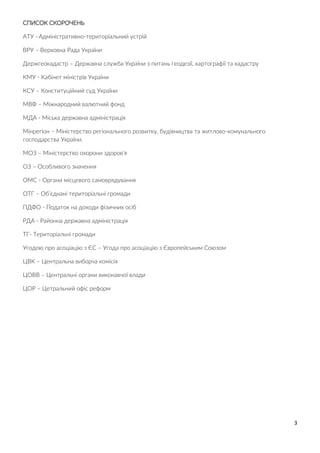 3
СПИСОК СКОРОЧЕНЬ
АТУ –Адміністративно-територіальний устрій
ВРУ – Верховна Рада України
Держгеокадастр – Державна служба України з питань геодезії, картографії та кадастру
КМУ - Кабінет міністрів України
КСУ – Конституційний суд України
МВФ – Міжнародний валютний фонд
МДА - Міська державна адміністрація
Мінрегіон – Міністерство регіонального розвитку, будівництва та житлово-комунального
господарства України.
МОЗ – Міністерство охорони здоров’я
ОЗ – Особливого значення
ОМС - Органи місцевого самоврядування
ОТГ – Об’єднані територіальні громади
ПДФО - Податок на доходи фізичних осіб
РДА - Районна державна адміністрація
ТГ- Територіальні громади
Угодою про асоціацію з ЄС – Угода про асоціацію з Європейським Союзом
ЦВК – Центральна виборча комісія
ЦОВВ – Центральні органи виконавчої влади
ЦОР – Цетральний офіс реформ
 