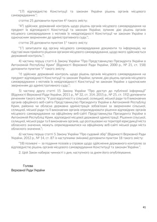 41
“17) відповідністю Конституції та законам України рішень органів місцевого
самоврядування.”;
статтю 25 доповнити пунктом 42 такого змісту:
“42) здійснює державний контроль щодо рішень органів місцевого самоврядування на
предмет їх відповідності Конституції та законам України; зупиняє дію рішень органів
місцевого самоврядування з мотивів їх невідповідності Конституції чи законам України з
одночасним зверненням до адміністративного суду;”;
статтю 28 доповнити пунктом 11 такого змісту:
“11) запитувати від органу місцевого самоврядування документи та інформацію, на
підставі яких прийнято рішення органом місцевого самоврядування, щодо якого здійснюється
державний контроль;”;
4) частину першу статті 6 Закону України “Про Представництво Президента України в
Автономній Республіці Крим” (Відомості Верховної Ради України, 2000 р., № 21, ст. 158)
доповнити пунктом “ґ” такого змісту:
“ґ) здійснює державний контроль щодо рішень органів місцевого самоврядування на
предмет відповідності Конституції та законам України; зупиняє дію рішень органів місцевого
самоврядування з мотивів їх невідповідності Конституції чи законам України з одночасним
зверненням до адміністративного суду;”;
5) частину другу статті 15 Закону України “Про доступ до публічної інформації”
(Відомості Верховної Ради України, 2011 р., № 32, ст. 314; 2015 р., № 25, ст. 192) доповнити
реченням такого змісту: “У разі відсутності у сільської, селищної, міської ради та її виконавчих
органів офіційного веб-сайта Представництво Президента України в Автономній Республіці
Крим, районна чи обласна державна адміністрація зобов’язані за зверненням сільської,
селищної, міської ради та її виконавчих органів оприлюднювати рішення відповідних органів
місцевого самоврядування на офіційному веб-сайті Представництва Президента України в
Автономній Республіці Крим, відповідної місцевої державної адміністрації. Рішення сільської,
селищної, міської ради та її виконавчих органів, що розташовані на території юрисдикції міста
обласного значення, можуть оприлюднюватися на офіційному веб-сайті міської ради міста
обласного значення.”;
6) частину першу статті 5 Закону України “Про судовий збір” (Відомості Верховної Ради
України, 2012 р., № 14, ст. 87 із наступними змінами) доповнити пунктом 18 такого змісту:
“18) позивачі — за подання позовів у справах щодо здійснення державного контролю за
відповідністю рішень органів місцевого самоврядування Конституції та законам України.”.
2. Цей Закон набирає чинності з дня, наступного за днем його опублікування.
Голова
Верховної Ради України
 