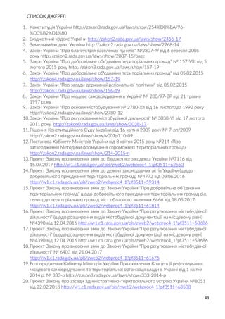43
СПИСОК ДЖЕРЕЛ
1. Конституція України http://zakon0.rada.gov.ua/laws/show/254%D0%BA/96-
%D0%B2%D1%80
2. Бюджетний кодекс України http://zakon2.rada.gov.ua/laws/show/2456-17
3. Земельний кодекс України http://zakon2.rada.gov.ua/laws/show/2768-14
4. Закон України "Про благоустрій населених пунктів" №2807-IV від 6 вересня 2005
року http://zakon2.rada.gov.ua/laws/show/2807-15/page
5. Закон України "Про добровільне обє’днання територіальних громад" № 157-VIII від 5
лютого 2015 року http://zakon3.rada.gov.ua/laws/show/157-19
6. Закон України "Про добровільне об'єднання територіальних громад" від 05.02.2015
http://zakon4.rada.gov.ua/laws/show/157-19
7. Закон України "Про засади державної регіональної політики" від 05.02.2015
http://zakon3.rada.gov.ua/laws/show/156-19
8. Закон України "Про місцеве самоврядування в Україні" № 280/97-ВР від 21 травня
1997 року
9. Закон України "Про основи містобудування"№ 2780-XII від 16 листопада 1992 року
http://zakon2.rada.gov.ua/laws/show/2780-12
10.Закон України "Про регулювання містобудівної діяльності" № 3038-VI від 17 лютого
2011 року http://zakon0.rada.gov.ua/laws/show/3038-17
11.Рішення Конституційного Суду України від 16 квітня 2009 року № 7-рп/2009
http://zakon2.rada.gov.ua/laws/show/v007p710-09
12.Постанова Кабінету Міністрів України від 8 квітня 2015 року №214 «Про
затвердження Методики формування спроможних територіальних громад»
http://zakon2.rada.gov.ua/laws/show/214-2015-п
13.Проект Закону про внесення змін до Бюджетного кодекса України №7116 від
15.09.2017 http://w1.c1.rada.gov.ua/pls/zweb2/webproc4_1?pf3511=62553
14.Проект Закону про внесення змін до деяких законодавчих актів України (щодо
добровільного приєднання територіальних громад) №4772 від 03.06.2016
http://w1.c1.rada.gov.ua/pls/zweb2/webproc4_1?pf3511=59314
15.Проект Закону про внесення змін до Закону України "Про добровільне об'єднання
територіальних громад" щодо добровільного приєднання територіальних громад сіл,
селищ до територіальних громад міст обласного значення 6466 від 18.05.2017
http://w1.c1.rada.gov.ua/pls/zweb2/webproc4_1?pf3511=61814
16.Проект Закону про внесення змін до Закону України "Про регулювання містобудівної
діяльності" (щодо розширення видів містобудівної документації на місцевому рівні)
№4390 від 12.04.2016 http://w1.c1.rada.gov.ua/pls/zweb2/webproc4_1?pf3511=58686
17.Проект Закону про внесення змін до Закону України "Про регулювання містобудівної
діяльності" (щодо розширення видів містобудівної документації на місцевому рівні)
№4390 від 12.04.2016 http://w1.c1.rada.gov.ua/pls/zweb2/webproc4_1?pf3511=58686
18.Проект Закону про внесення змін до Закону України "Про регулювання містобудівної
діяльності" № 6403 від 21.04.2017
http://w1.c1.rada.gov.ua/pls/zweb2/webproc4_1?pf3511=61676
19.Розпорядження Кабінету Міністрів України Про схвалення Концепції реформування
місцевого самоврядування та територіальної організації влади в Україні від 1 квітня
2014 р. № 333-р http://zakon3.rada.gov.ua/laws/show/333-2014-р
20.Проект Закону про засади адміністративно-територіального устрою України №8051
від 22.02.2018 http://w1.c1.rada.gov.ua/pls/zweb2/webproc4_1?pf3511=63508
 