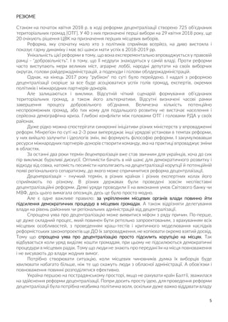 5
РЕЗЮМЕ
Станом на початок квітня 2018 р. в ході реформи децентралізації створено 725 об’єднаних
територіальних громад [ОТГ]. У 40 з них призначені перші вибори на 29 квітня 2018 року, ще
20 очікують рішення ЦВК на призначення перших місцевих виборів.
Реформа, яку спочатку мало хто з політиків сприймав всерйоз, на диво вистояла і
показує гарну динаміку і має всі шанси мати успіх в 2018-2019 рр.
Унікальність цієї реформи в тому, що вона експерементально впроваджується у правовій
рамці - "добровільність". І в тому, що її недруги знаходяться у самій владі. Проти реформи
часто виступають мери великих міст, аграрне лоббі, народні депутати на своїх виборчих
округах, голови райдержадміністрацій, а подекуди і голови облдержадміністрацій.
Однак, на кінець 2017 року "рубікон" по суті було перейдено. І надалі з реформою
децентралізації скоріше за все буде асоціюватися успіх голів громад, експертів, окремих
політиків і міжнародних партнерів-донорів.
Але залишаються і виклики. Відсутній чіткий сценарій формування об’єднаних
територіальних громад, а також його альтернативи. Відсутні визначені часові рамки
завершення процесу добровільного об’днання. Величезна кількість потенційно
неспрооможних громад, або тих кому для подальшого розвитку не вистачає населення і
серйозна демографічна криза. Глибокі конфлікти між головами ОТГ і головами РДА у своїх
районах.
Дуже рідко можна спостерігати синхронні ініціативи різних міністерств у впровадженні
реформ. Мінрегіон по суті на 2-3 роки випереджає інші урядові установи в темпах реформи,
у них вийшло залучити і ідеологів змін, які формують філософію реформи. І закумулювавши
ресурси міжнародних партнерів-донорів створити команду, яка на практиці впроваджує зміни
в областях.
За останні два роки термін децентралізація вже став звичним для українців, хоча до сих
пір викликає бурхливі дискусії. Оптимісти бачать в ній шанс для демократичного розвитку і
відходу від совка, натомість песимісти наполягають на децентралізації корупції й потенційній
появі регіонального сепаратизму, до якого може спричинитися реформа децентрлаізації.
Децентралізація – гнучкий термін, в різних країнах і різних експертних колах його
сприймають по різному. В різних державах були проведені зовсім неспівставні
децентралізаційні реформи. Деякі уряди проводили її на виконання умов Світового банку чи
МВФ, десь цього вимагала опозиція, десь це було просто модно.
Але є одне важливе правило: за укріпленням місцевих органів влади повинно йти
підсилення демократичних процедур в місцевих громадах. А також відрізняти делегування
влади на рівень районних чи регіональних адміністрацій від децентралізації.
Спрощена уява про децентралізацію може виявитися міфом з ряду причин. По-перше,
це дуже складний процес, який повинен бути ретельно запроектованим, з врахуванням всіх
місцевих особливостей, з проведенням краш-тестів і критичного моделювання наслідків
реформістських законопроектів ще ДО їх запровадження, не копіювати окремо взятий досвід.
Тому що спрощена уява про децентралізацію просто підсилить корупцію на місцях. Так
відбувається коли уряд виділяє кошти громадам, при цьому не підсилюються демократичні
процедури в місцевих радах. Тому що люди не знають про передані їм на місця повноваження
і не висувають до влади жодних вимог.
Потрібно створювати ситуацію, коли місцевих чиновників думка їх виборців буде
хвилювати набагато більше, ніж те що скажуть люди з обласної адміністрації. А обов’язки і
повноваження повинні розподілятися ефективно.
Україна першою на пострадянському просторі, якщо не рахувати країн Балтії, зважилася
на здійснення реформи децентралізації. Попри досить просту ідею, для проведення реформи
децентралізації була потрібна неабияка політична воля, оскільки дуже важко віддавати владу
 