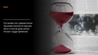 For sanden min i glasset renner
Og slutten kommer til meg selv
Da er vi hos de gode venner
Forvart i trygge hjertehvelv
 