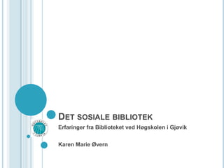 Det sosiale bibliotek Erfaringer fra Biblioteket ved Høgskolen i Gjøvik Karen Marie Øvern 