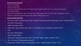 • Expense-datewise-reports.php
• <div class="form-group">
• <label>From Date</label>
• <input class="form-control" type="date" id="fromdate" name="fromdate" required="true"></div><div class="form-group">
• <label>To Date</label>
• <input class="form-control" type="date" id="todate" name="todate" required="true"></div><div class="form-group has-success">
• <button type="submit" class="btn btn-primary" name="submit">Submit</button></div>
• expense-monthwise-report.php
• <form role="form" method="post" action="expense-monthwise-reports-detailed.php" name="bwdatesreport">
• <div class="form-group">
• <label>From Date</label>
• <input class="form-control" type="date" id="fromdate" name="fromdate" required="true">
• </div>
• <div class="form-group">
• <label>To Date</label>
• <input class="form-control" type="date" id="todate" name="todate" required="true">
• </div><div class="form-group has-success">
• <button type="submit" class="btn btn-primary" name="submit">Submit</button></div>
 