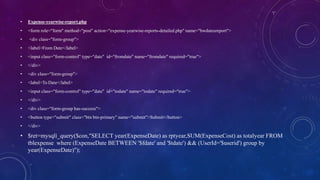 • Expense-yearwise-report.php
• <form role="form" method="post" action="expense-yearwise-reports-detailed.php" name="bwdatesreport">
• <div class="form-group">
• <label>From Date</label>
• <input class="form-control" type="date" id="fromdate" name="fromdate" required="true">
• </div>
• <div class="form-group">
• <label>To Date</label>
• <input class="form-control" type="date" id="todate" name="todate" required="true">
• </div>
• <div class="form-group has-success">
• <button type="submit" class="btn btn-primary" name="submit">Submit</button>
• </div>
• $ret=mysqli_query($con,"SELECT year(ExpenseDate) as rptyear,SUM(ExpenseCost) as totalyear FROM
tblexpense where (ExpenseDate BETWEEN '$fdate' and '$tdate') && (UserId='$userid') group by
year(ExpenseDate)");
 