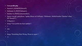 • User-profile.php
• $userid=$_SESSION['detsuid'];
• $fullname=$_POST['fullname'];
• $mobno=$_POST['contactnumber'];
• $query=mysqli_query($con, "update tbluser set FullName ='$fullname', MobileNumber='$mobno' where
ID='$userid'");
• if ($query) {
• $msg="User profile has been updated.";
• }
• else
• {
• $msg="Something Went Wrong. Please try again.";
• }}
 