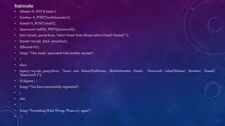 Register.php
• $fname=$_POST['name'];
• $mobno=$_POST['mobilenumber'];
• $email=$_POST['email'];
• $password=md5($_POST['password']);
• $ret=mysqli_query($con, "select Email from tbluser where Email='$email' ");
• $result=mysqli_fetch_array($ret);
• if($result>0){
• $msg="This email associated with another account";
• }
• else{
• $query=mysqli_query($con, "insert into tbluser(FullName, MobileNumber, Email, Password) value('$fname', $mobno', '$email',
'$password' )");
• if ($query) {
• $msg="You have successfully registered";
• }
• else
• {
• $msg="Something Went Wrong. Please try again";
• }}
 