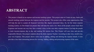 ABSTRACT
• This project is based on an expense and income tracking system. This project aims to Create an easy, faster and
smooth tracking system between the expense and the income. This project also offers some opportunities that
will help the user to sustain all financial Activities like digital automated diary. So, for the better expense
tracking system, we Developed our project that will help the users a lot. Most of the people cannot track their
Expenses and income one way they face a money crisis, in this case daily expense tracker Can help the people
to track income-expense day to day and making life tension free. This Project will save time and provide
responsible lifestyle. Our project explains about the daily expense Tracker. According to date wise, month wise,
year wise Expense. This project shows some ease in adding, editing and deleting the expense details. It also
provides a less time-consuming process for viewing, Adding, editing and processing expense of the users.
 