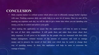 CONCLUSION
• Daily expense tracker is a refined system which allows user to efficiently manage his/her expenses
with ease. Tracking expenses daily can really help to us save lot of money. Once we start off by
tracking our expenses each day, we will be able to get a better idea where you are spending your
money, you stay in control and achieve your goals.
• After making this application we assure that this application will help its users to manage
the cost of their daily expenditure. It will guide them and make them aware about their
daily expenses. It will prove to be helpful for the people who are frustrated with their daily
budget management, irritated because of the amount of expenses and wish to manage
money and to preserve the record of their daily cost which may be useful to change their
way of spending money. In short, this application will help its users to overcome the
wastage of money.
 