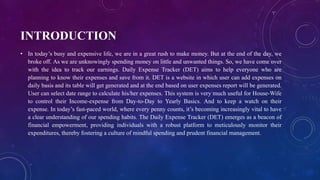 INTRODUCTION
• In today’s busy and expensive life, we are in a great rush to make money. But at the end of the day, we
broke off. As we are unknowingly spending money on little and unwanted things. So, we have come over
with the idea to track our earnings. Daily Expense Tracker (DET) aims to help everyone who are
planning to know their expenses and save from it. DET is a website in which user can add expenses on
daily basis and its table will get generated and at the end based on user expenses report will be generated.
User can select date range to calculate his/her expenses. This system is very much useful for House-Wife
to control their Income-expense from Day-to-Day to Yearly Basics. And to keep a watch on their
expense. In today’s fast-paced world, where every penny counts, it’s becoming increasingly vital to have
a clear understanding of our spending habits. The Daily Expense Tracker (DET) emerges as a beacon of
financial empowerment, providing individuals with a robust platform to meticulously monitor their
expenditures, thereby fostering a culture of mindful spending and prudent financial management.
 
