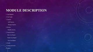 MODULE DESCRIPTION
1. User Register.
2. User Login.
3. Expense
Add Expense
Manage Expense
4. Income.
Monthly Income
5. Expense Report
Date wise Report
Month wise Report
Year wise Report
6. Profile
7. Change password
8. Logout
 