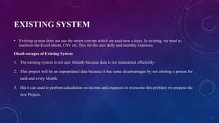 EXISTING SYSTEM
• Existing system does not use the smart concept which are used now a days. In existing, we need to
maintain the Excel sheets, CSV etc. files for the user daily and monthly expenses.
Disadvantages of Existing System
1. The existing system is not user friendly because data is not maintained efficiently.
2. This project will be an unpopulated data because it has some disadvantages by not alerting a person for
each and every Month.
3. But it can used to perform calculation on income and expenses to overcome this problem we propose the
new Project.
 