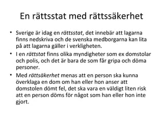 En rättsstat med rättssäkerhet Sverige är idag en  rättsstat , det innebär att lagarna finns nedskriva och de svenska medborgarna kan lita på att lagarna gäller i verkligheten. I en  rättstat  finns olika myndigheter som ex domstolar och polis, och det är bara de som får gripa och döma personer. Med  rättsäkerhet  menas att en person ska kunna överklaga en dom om han eller hon anser att domstolen dömt fel, det ska vara en väldigt liten risk att en person döms för något som han eller hon inte gjort. 