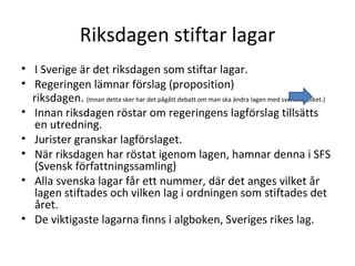 Riksdagen stiftar lagar I Sverige är det riksdagen som stiftar lagar. Regeringen lämnar förslag (proposition) riksdagen.  (Innan detta sker har det pågått debatt om man ska ändra lagen med svenska folket.) Innan riksdagen röstar om regeringens lagförslag tillsätts en utredning. Jurister granskar lagförslaget. När riksdagen har röstat igenom lagen, hamnar denna i SFS (Svensk författningssamling) Alla svenska lagar får ett nummer, där det anges vilket år lagen stiftades och vilken lag i ordningen som stiftades det året. De viktigaste lagarna finns i algboken, Sveriges rikes lag. 