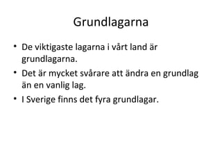 Grundlagarna De viktigaste lagarna i vårt land är grundlagarna. Det är mycket svårare att ändra en grundlag än en vanlig lag. I Sverige finns det fyra grundlagar.  