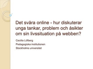 Det svåra online - hur diskuterar unga tankar, problem och åsikter om sin livssituation på webben? Cecilia Löfberg Pedagogiska institutionen Stockholms universitet 