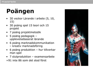Poängen 30 veckor Lärande i arbete (5, 10, 15) 30 poäng spel 15 teori och 15 projekt 7 poäng projektmetodik 5 poäng pedagogik – upplevelsebaserat lärande 6 poäng marknadskommunikation – kreativ marknadsföring 6 poäng produktion – hur tillverkar man spel 7 slutproduktion – examensarbete =91 inte 86 som det stod först 