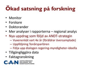 Ökad satsning på forskning
• Monitor
• Forskare
• Doktorander
• Mer analyser i rapporterna – regional analys
• Nya uppdrag som följd av ANDT-strategin
– Vuxenenkät vart 4e år (föräldrar översamplade)
– Uppföljning Tonårsparlören
– Följa upp dialogen regering-myndigheter-ideella
• Tillgängliggöra data
• Faktagranskning
 